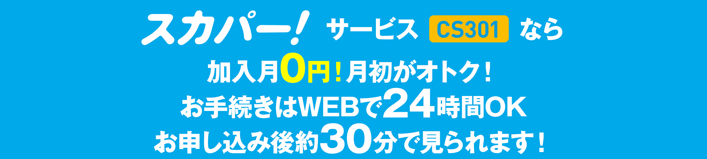 スカパー！サービス（CS301）なら加入月0円！月初がオトク！お手続きはWEBで24時間OK お申し込み後約30分で見られます！